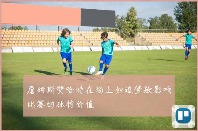 詹姆斯赞哈特在场上如追梦般影响比赛的独特价值