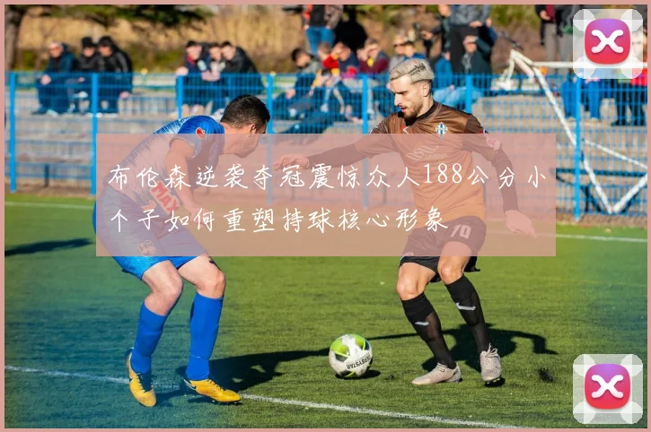 布伦森逆袭夺冠震惊众人188公分小个子如何重塑持球核心形象