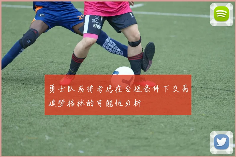 勇士队或将考虑在合适条件下交易追梦格林的可能性分析