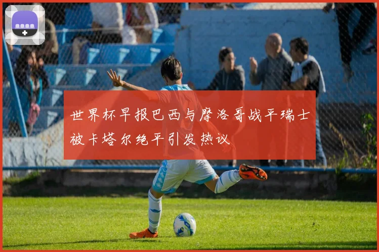 世界杯早报巴西与摩洛哥战平瑞士被卡塔尔绝平引发热议