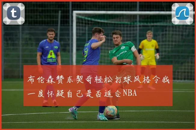 布伦森赞东契奇轻松打球风格令我一度怀疑自己是否适合NBA