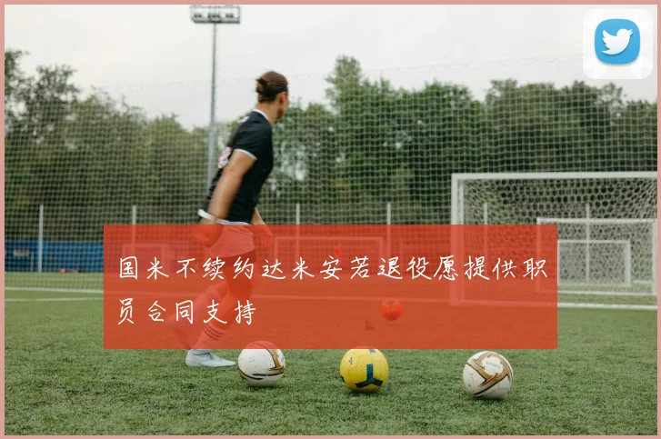 国米不续约达米安若退役愿提供职员合同支持