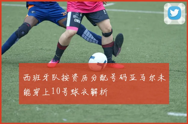 西班牙队按资历分配号码亚马尔未能穿上10号球衣解析