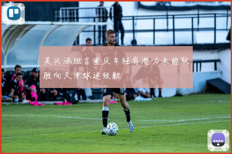 吴兴涵坦言重庆年轻有潜力未能取胜向天津球迷致歉