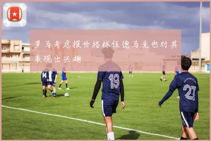 罗马考虑报价格林伍德马竞也对其表现出兴趣