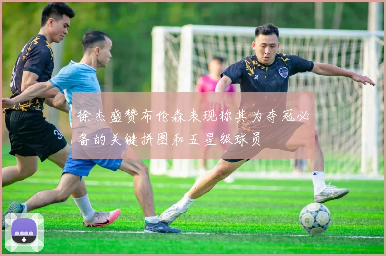 徐杰盛赞布伦森表现称其为夺冠必备的关键拼图和五星级球员