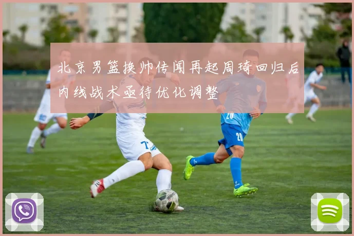 北京男篮换帅传闻再起周琦回归后内线战术亟待优化调整