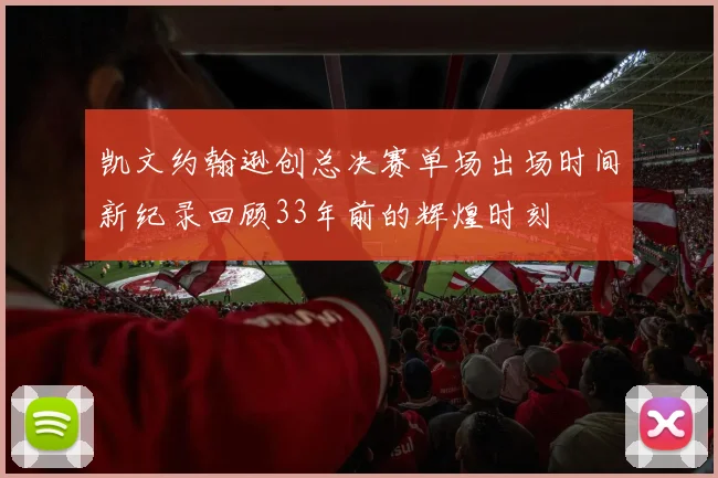 凯文约翰逊创总决赛单场出场时间新纪录回顾33年前的辉煌时刻