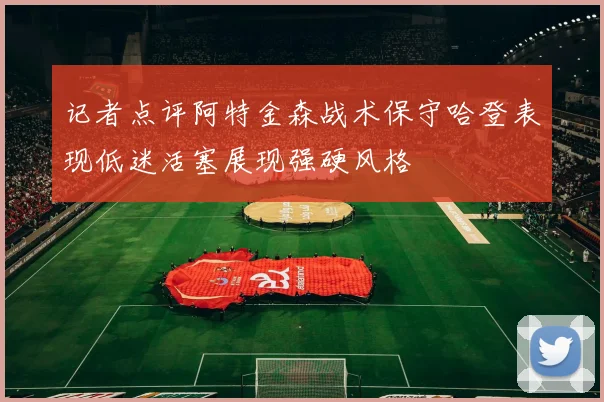 记者点评阿特金森战术保守哈登表现低迷活塞展现强硬风格