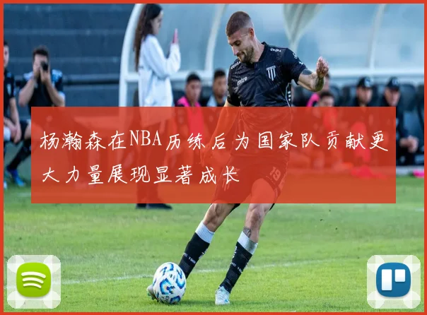 杨瀚森在NBA历练后为国家队贡献更大力量展现显著成长