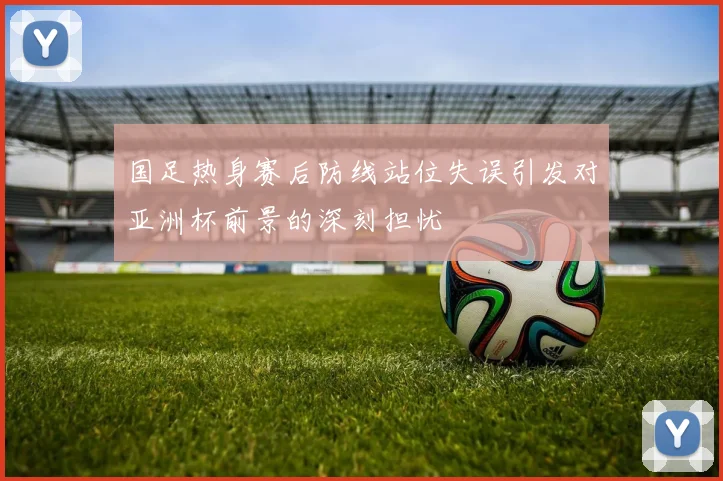 国足热身赛后防线站位失误引发对亚洲杯前景的深刻担忧