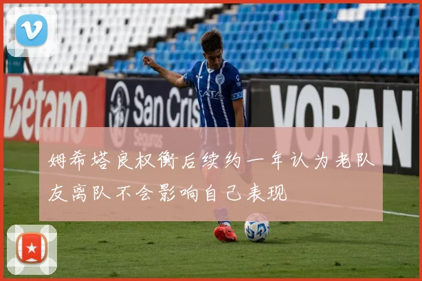 姆希塔良权衡后续约一年认为老队友离队不会影响自己表现