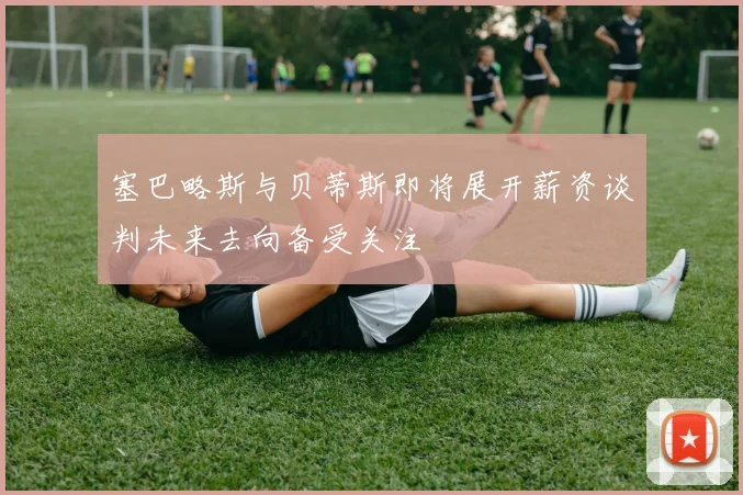 塞巴略斯与贝蒂斯即将展开薪资谈判未来去向备受关注