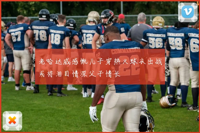 老哈达威感慨儿子穿热火球衣出战或将泪目情深父子情长
