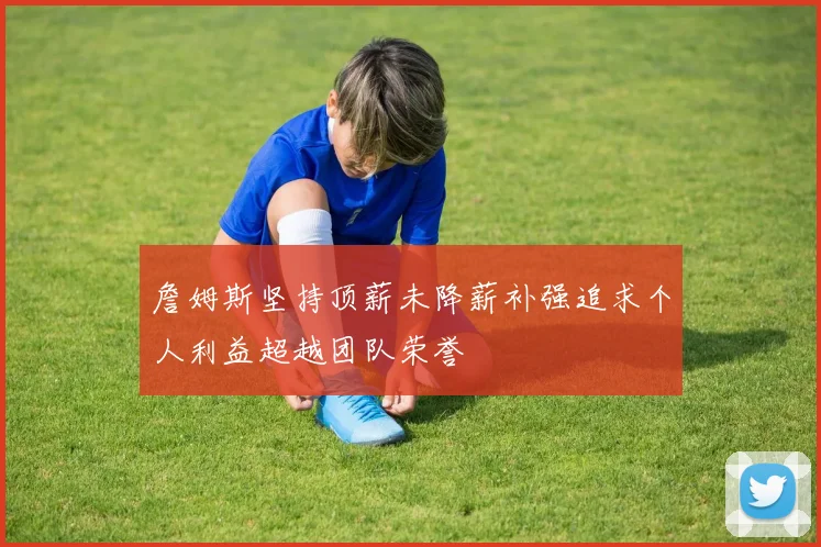 詹姆斯坚持顶薪未降薪补强追求个人利益超越团队荣誉
