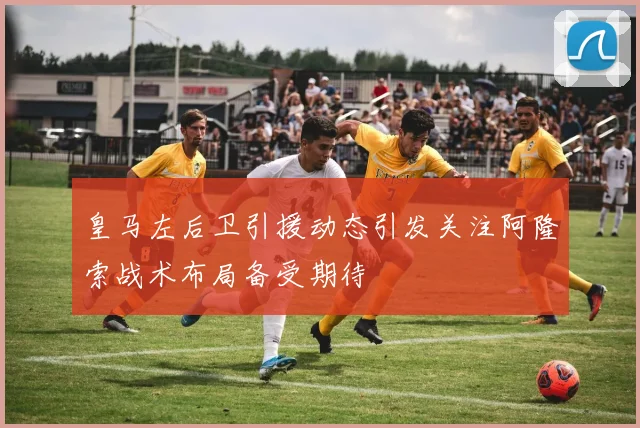 皇马左后卫引援动态引发关注阿隆索战术布局备受期待