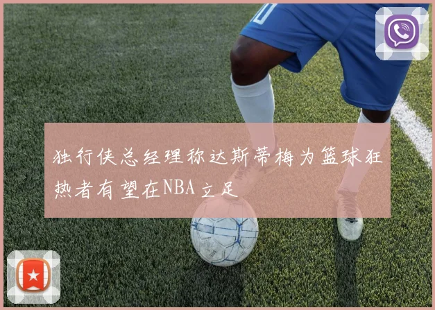 独行侠总经理称达斯蒂梅为篮球狂热者有望在NBA立足