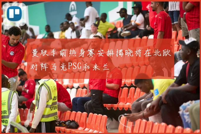 曼联季前热身赛安排揭晓将在北欧对阵马竞PSG和米兰