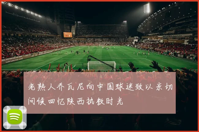 老熟人乔瓦尼向中国球迷致以亲切问候回忆陕西执教时光