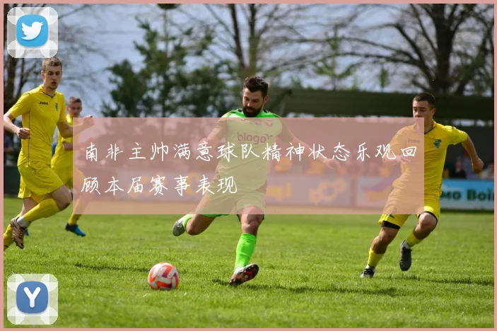 南非主帅满意球队精神状态乐观回顾本届赛事表现
