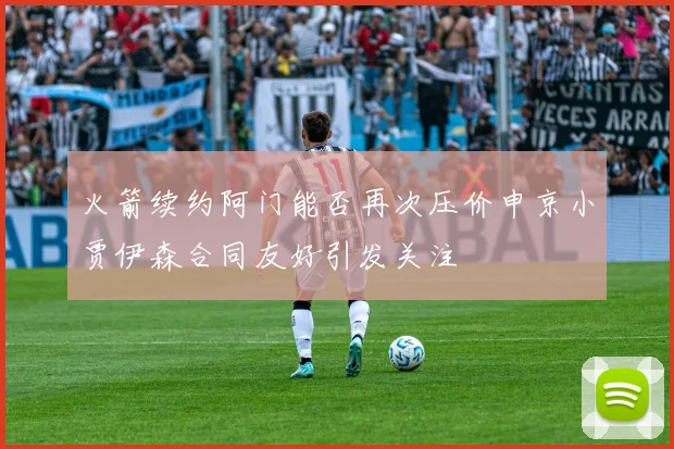 火箭续约阿门能否再次压价申京小贾伊森合同友好引发关注