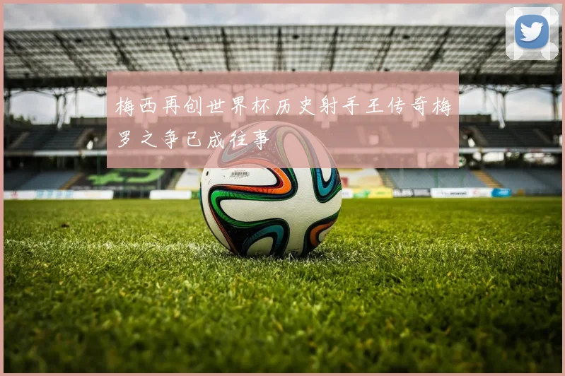 梅西再创世界杯历史射手王传奇梅罗之争已成往事