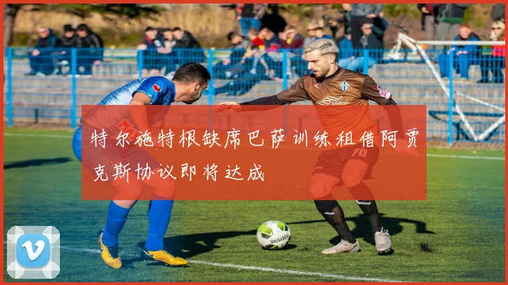 特尔施特根缺席巴萨训练租借阿贾克斯协议即将达成