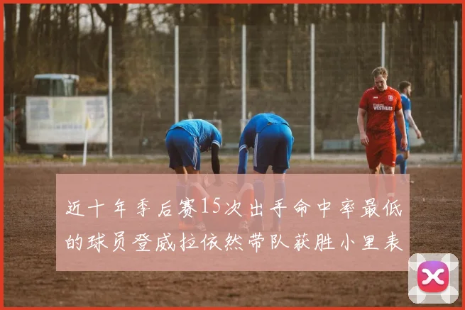 近十年季后赛15次出手命中率最低的球员登威拉依然带队获胜小里表现低迷仅得三分