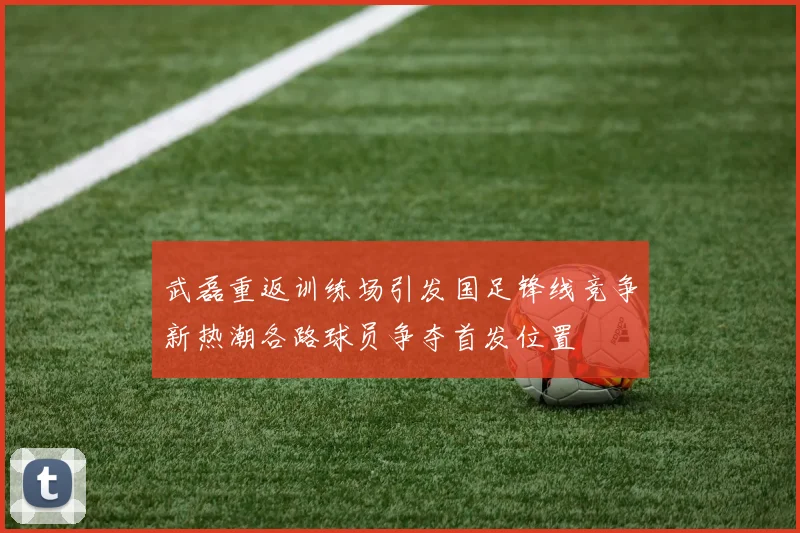武磊重返训练场引发国足锋线竞争新热潮各路球员争夺首发位置